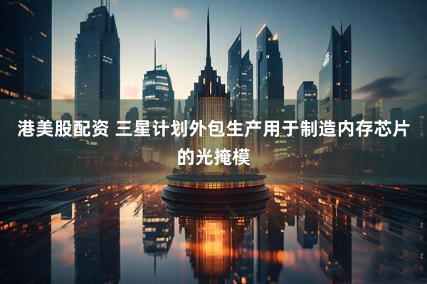 港美股配资 三星计划外包生产用于制造内存芯片的光掩模