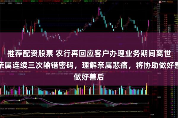 推荐配资股票 农行再回应客户办理业务期间离世：亲属连续三次输错密码，理解亲属悲痛，将协助做好善后