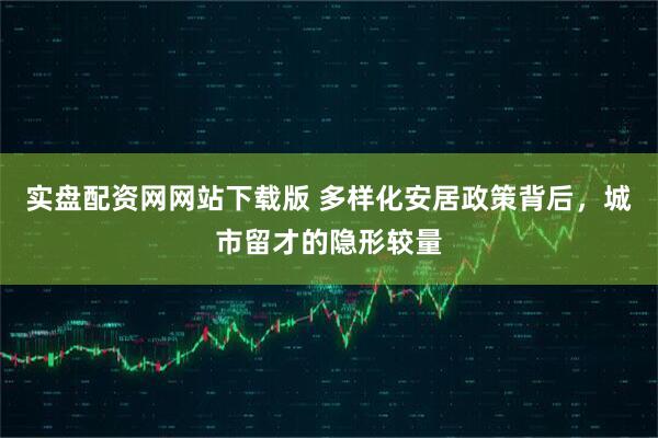 实盘配资网网站下载版 多样化安居政策背后，城市留才的隐形较量