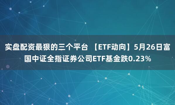 实盘配资最狠的三个平台 【ETF动向】5月26日富国中证全指证券公司ETF基金跌0.23%