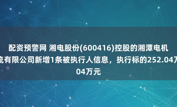 配资预警网 湘电股份(600416)控股的湘潭电机物流有限公司新增1条被执行人信息，执行标的252.04万元
