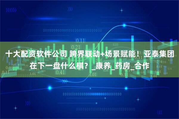 十大配资软件公司 跨界联动+场景赋能！亚泰集团在下一盘什么棋？_康养_药房_合作