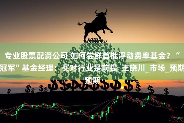 专业股票配资公司 如何尝鲜首批浮动费率基金？“冠军”基金经理：买对行业是前提_王晓川_市场_预期