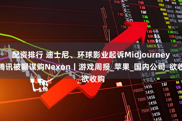 配资排行 迪士尼、环球影业起诉Midjourney；腾讯被曝谋购Nexon丨游戏周报_苹果_国内公司_欲收购