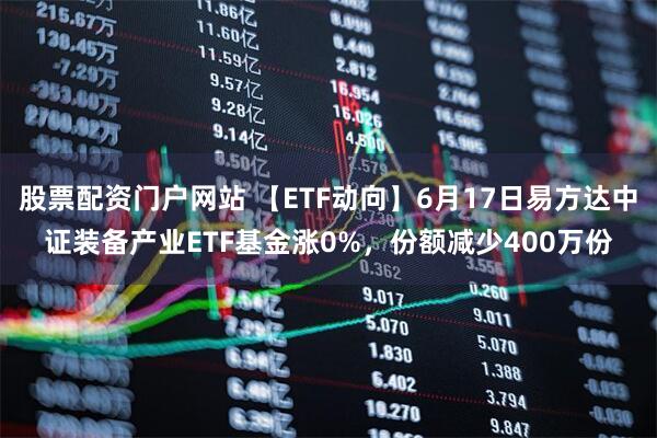 股票配资门户网站 【ETF动向】6月17日易方达中证装备产业ETF基金涨0%，份额减少400万份