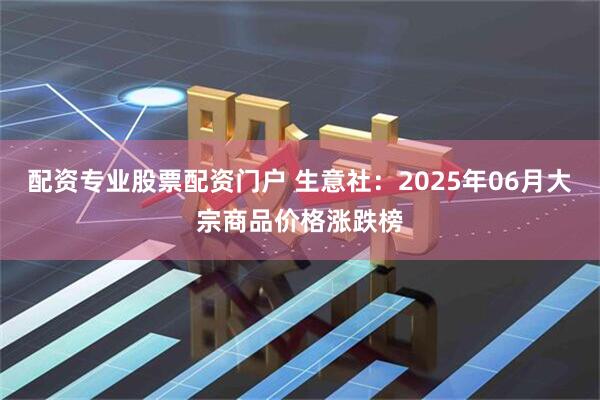 配资专业股票配资门户 生意社：2025年06月大宗商品价格涨跌榜