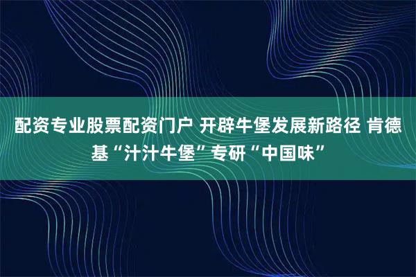 配资专业股票配资门户 开辟牛堡发展新路径 肯德基“汁汁牛堡”专研“中国味”