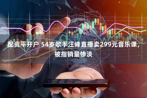 配资平开户 54岁歌手汪峰直播卖299元音乐课，被指销量惨淡
