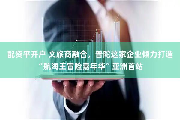 配资平开户 文旅商融合，普陀这家企业倾力打造“航海王冒险嘉年华”亚洲首站