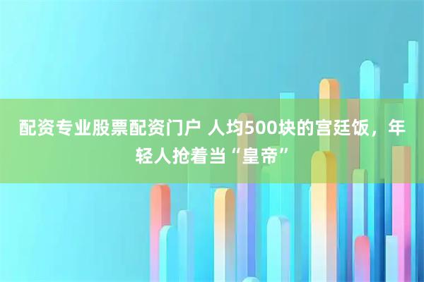 配资专业股票配资门户 人均500块的宫廷饭，年轻人抢着当“皇帝”