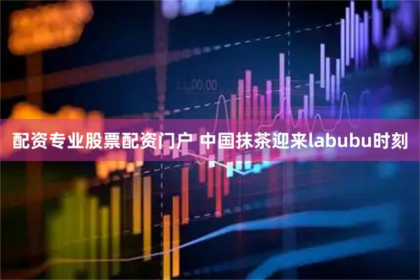 配资专业股票配资门户 中国抹茶迎来labubu时刻