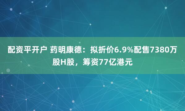 配资平开户 药明康德：拟折价6.9%配售7380万股H股，筹资77亿港元