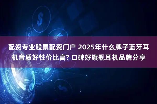 配资专业股票配资门户 2025年什么牌子蓝牙耳机音质好性价比高? 口碑好旗舰耳机品牌分享