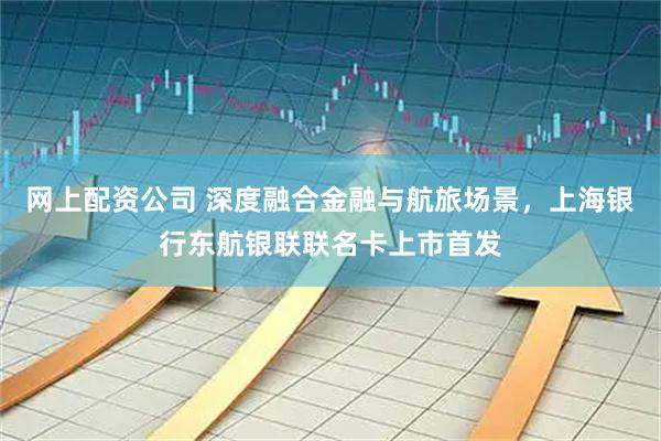 网上配资公司 深度融合金融与航旅场景，上海银行东航银联联名卡上市首发