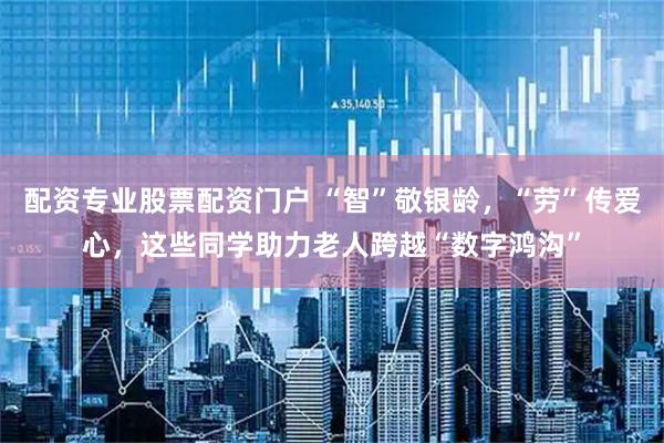 配资专业股票配资门户 “智”敬银龄，“劳”传爱心，这些同学助力老人跨越“数字鸿沟”