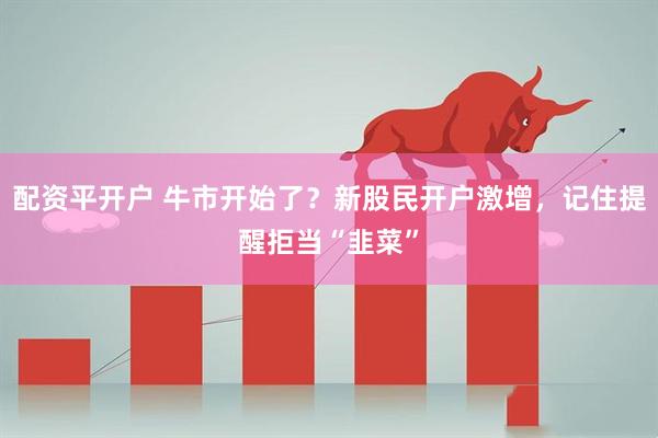 配资平开户 牛市开始了？新股民开户激增，记住提醒拒当“韭菜”