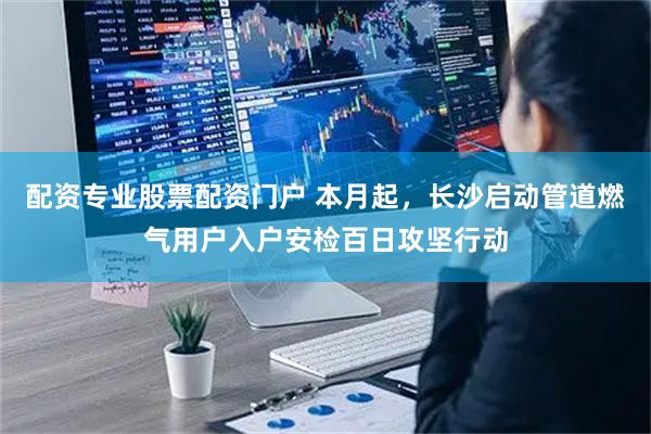 配资专业股票配资门户 本月起，长沙启动管道燃气用户入户安检百日攻坚行动