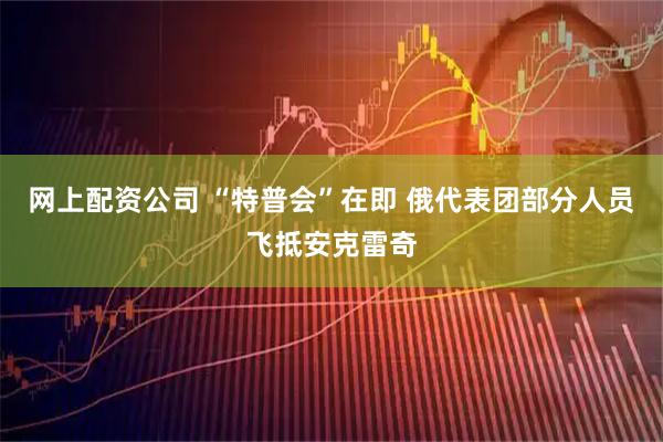网上配资公司 “特普会”在即 俄代表团部分人员飞抵安克雷奇