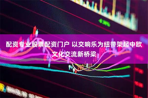 配资专业股票配资门户 以交响乐为纽带架起中欧文化交流新桥梁