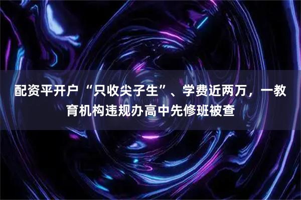 配资平开户 “只收尖子生”、学费近两万，一教育机构违规办高中先修班被查