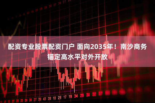 配资专业股票配资门户 面向2035年！南沙商务锚定高水平对外开放