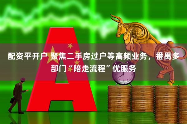配资平开户 聚焦二手房过户等高频业务，番禺多部门“陪走流程”优服务