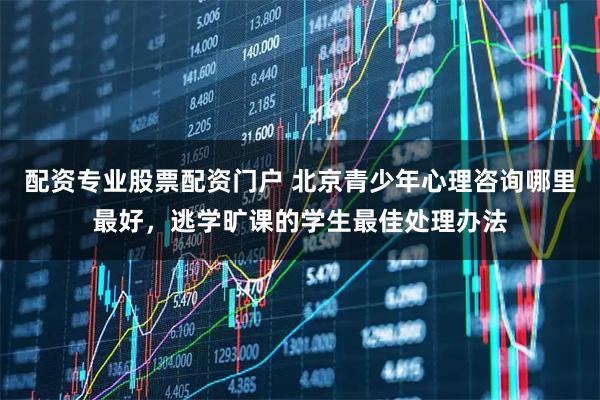 配资专业股票配资门户 北京青少年心理咨询哪里最好，逃学旷课的学生最佳处理办法