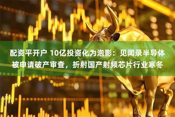 配资平开户 10亿投资化为泡影：见闻录半导体被申请破产审查，折射国产射频芯片行业寒冬