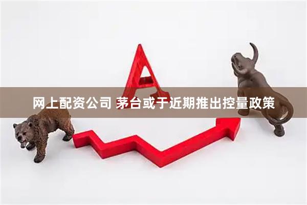 网上配资公司 茅台或于近期推出控量政策