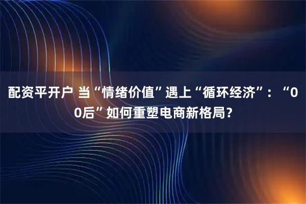 配资平开户 当“情绪价值”遇上“循环经济”：“00后”如何重塑电商新格局？