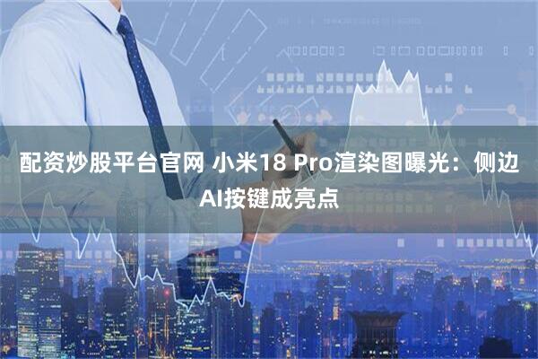 配资炒股平台官网 小米18 Pro渲染图曝光：侧边AI按键成亮点