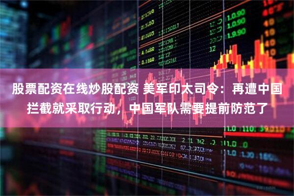 股票配资在线炒股配资 美军印太司令：再遭中国拦截就采取行动，中国军队需要提前防范了