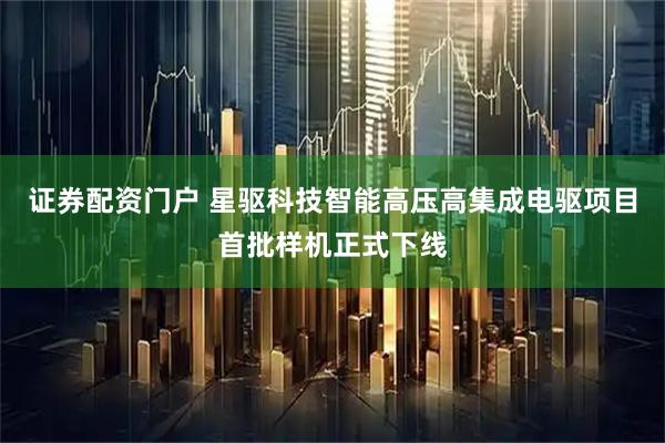 证券配资门户 星驱科技智能高压高集成电驱项目首批样机正式下线