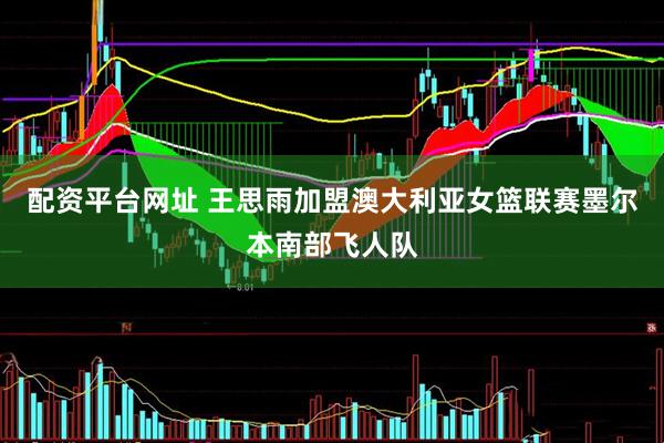 配资平台网址 王思雨加盟澳大利亚女篮联赛墨尔本南部飞人队