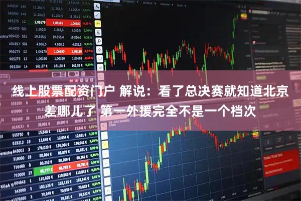 线上股票配资门户 解说：看了总决赛就知道北京差哪儿了 第一外援完全不是一个档次