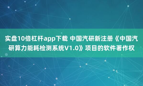 实盘10倍杠杆app下载 中国汽研新注册《中国汽研算力能耗检测系统V1.0》项目的软件著作权