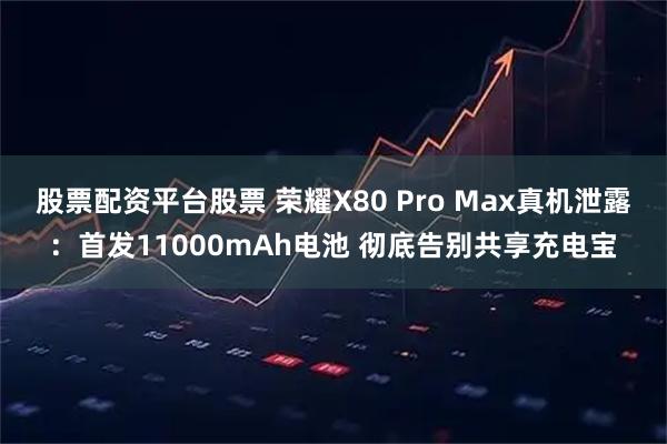 股票配资平台股票 荣耀X80 Pro Max真机泄露:首发11000mAh电池 彻底告别共享充电宝