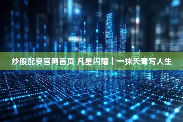 炒股配资官网首页 凡星闪耀｜一抹天青写人生