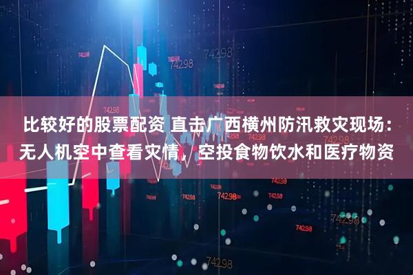 比较好的股票配资 直击广西横州防汛救灾现场：无人机空中查看灾情，空投食物饮水和医疗物资