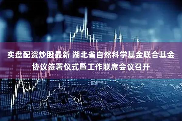 实盘配资炒股最新 湖北省自然科学基金联合基金协议签署仪式暨工作联席会议召开