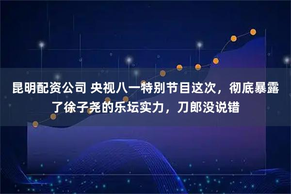 昆明配资公司 央视八一特别节目这次，彻底暴露了徐子尧的乐坛实力，刀郎没说错