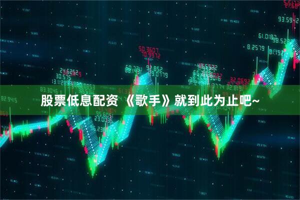股票低息配资 《歌手》就到此为止吧~