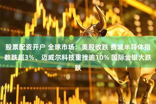 股票配资开户 全球市场：美股收跌 费城半导体指数跌超3%、迈威尔科技重挫逾10% 国际金银大跌