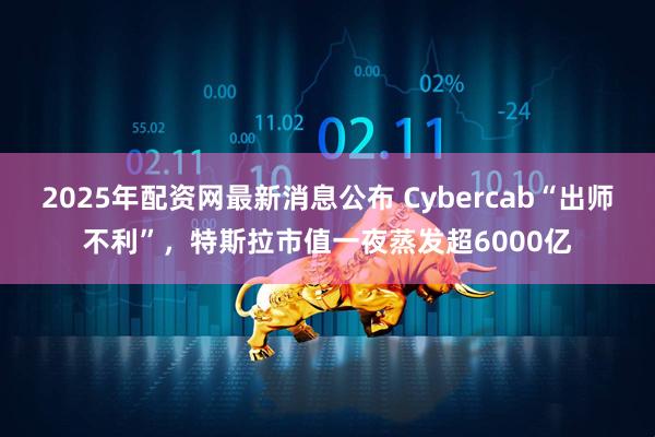 2025年配资网最新消息公布 Cybercab“出师不利”，特斯拉市值一夜蒸发超6000亿