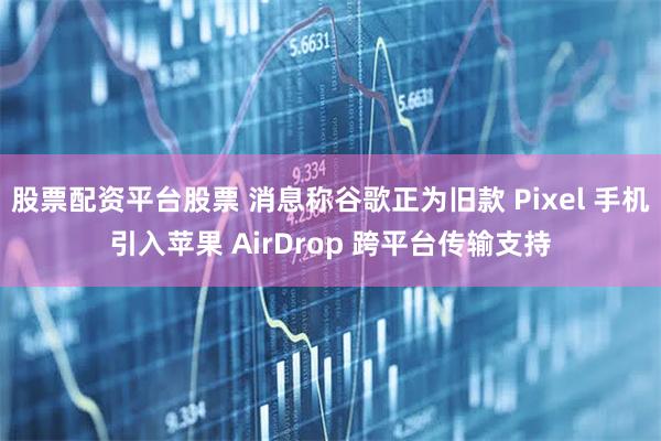 股票配资平台股票 消息称谷歌正为旧款 Pixel 手机引入苹果 AirDrop 跨平台传输支持