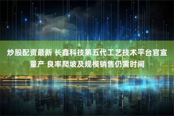 炒股配资最新 长鑫科技第五代工艺技术平台官宣量产 良率爬坡及规模销售仍需时间