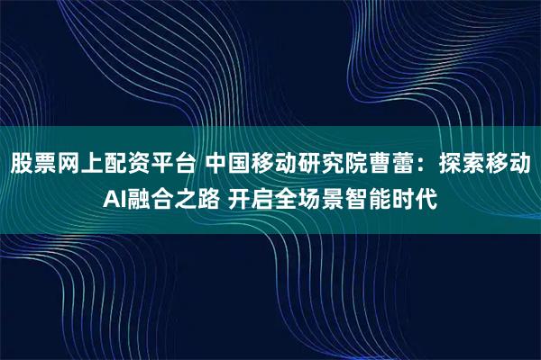 股票网上配资平台 中国移动研究院曹蕾：探索移动AI融合之路 开启全场景智能时代