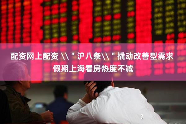 配资网上配资 \＂沪八条\＂撬动改善型需求 假期上海看房热度不减
