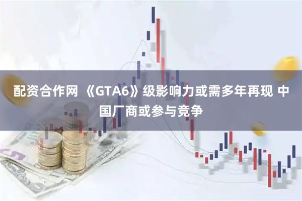 配资合作网 《GTA6》级影响力或需多年再现 中国厂商或参与竞争